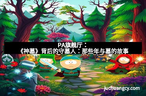 PA旗舰厅：《神墓》背后的守墓人：那些年与墓的故事